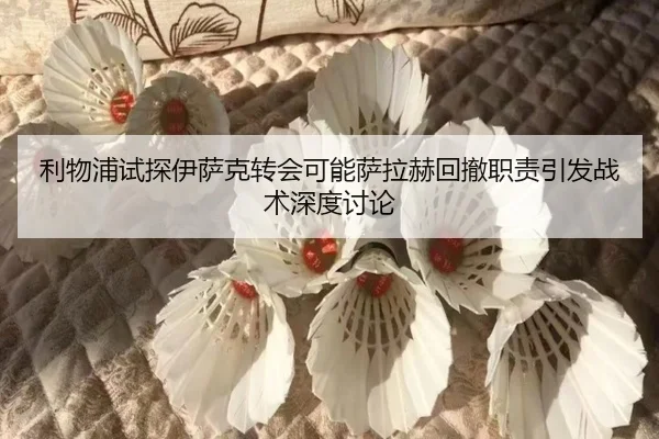利物浦试探伊萨克转会可能萨拉赫回撤职责引发战术深度讨论
