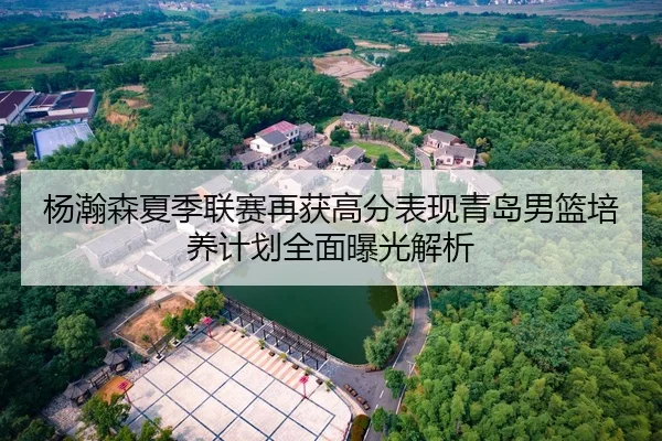 杨瀚森夏季联赛再获高分表现青岛男篮培养计划全面曝光解析